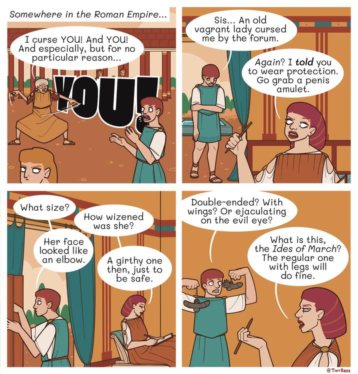 Somewhere in the Roman Empire... I curse YOU! And YOU! And especially, but for no particular reason... YOU Sis... An old vagrant lady cursed me by the forum. Again? I told you to wear protection. Go grab a penis amulet. 0 What size? How wizened was she? Her face looked like an elbow. A girthy one then, just to be safe. Double-ended? With wings? Or e---------- on the evil eye? What is this, the Ides of March? The regular one with legs will do fine. @TINY BAER