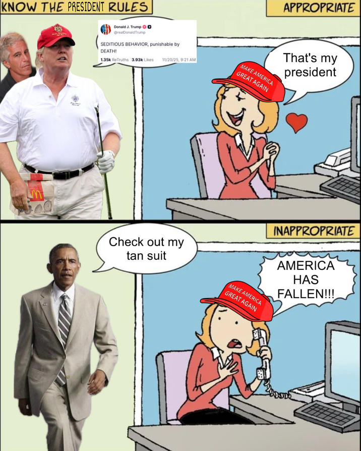 KNOW THE PRESIDENT RULES m Donald J. Trump @realDonaldTrump SEDITIOUS BEHAVIOR, punishable by DEATH! 1.35k ReTruths 3.93k Likes 11/20/25, 9:21 AM MAKE AMERICA GREAT AGAIN Check out my tan suit MAKE AMERICA GREAT AGAIN APPROPRIATE That's my president INAPPROPRIATE AMERICA HAS FALLEN!!!