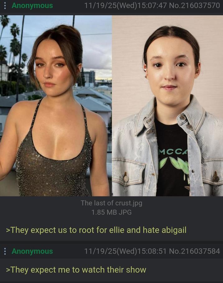 : Anonymous 11/19/25(Wed)15:07:47 No.216037570 MCCA The last of crust.jpg 1.85 MB JPG >They expect us to root for ellie and hate abigail : Anonymous 11/19/25(Wed)15:08:51 No.216037584 >They expect me to watch their show