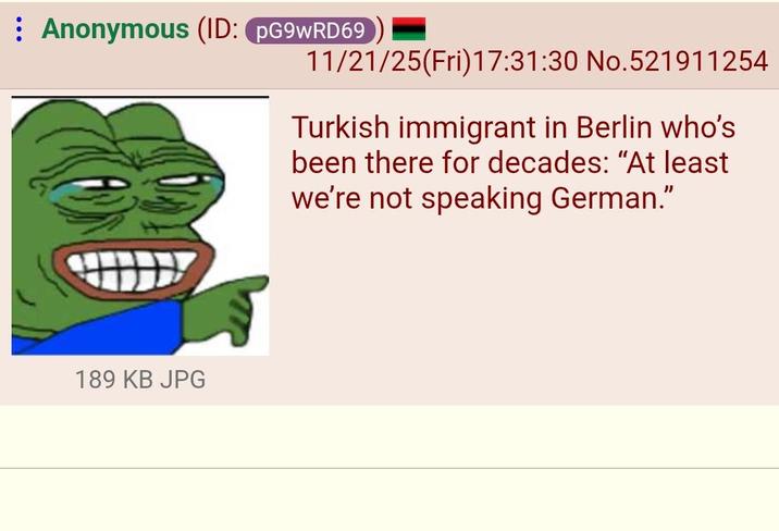 Anonymous (ID: PG9WRD69 11/21/25(Fri)17:31:30 No.521911254 189 KB JPG Turkish immigrant in Berlin who's been there for decades: "At least we're not speaking German."