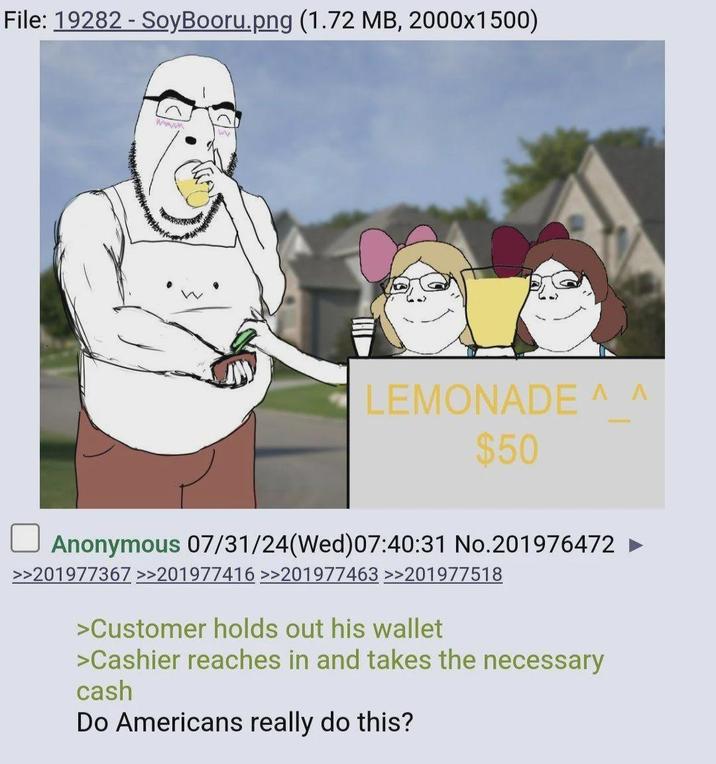 File: 19282 - SoyBooru.png (1.72 MB, 2000x1500) www W LEMONADE ^ ^ $50 Anonymous 07/31/24(Wed) 07:40:31 No.201976472 ► >>201977367 >>201977416 >>201977463 >>201977518 >Customer holds out his wallet >Cashier reaches in and takes the necessary cash Do Americans really do this?