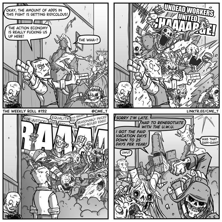 OKAY, THE AMOUNT OF ADDS IN THIS FIGHT IS GETTING RIDICOLOUS! THE ACTION ECONOMY IS REALLY F------ US UP HERE! 000 THE WHA-? DIES 3XD10 ' a UNDEAD WORKERS, UNITED HAAAAP&E! THE WEEKLY ROLL #192 EQUALITYFIKA BREAKS FOR JUSTICE FREED D FOR ALL @CME_T REASONABLY PRICED HARD-BOILED EGGS! RAZ SORRY I'M LATE. THA HAD TO RENEGOTIATE WITH THE U.W.U. I GOT THE PAID VACATION DAYS DOWN TO 25 DAYS PER YEAR! UWU? M LINKTR.EE/CME_T WAS THAT GAM-GAM? no 0 C