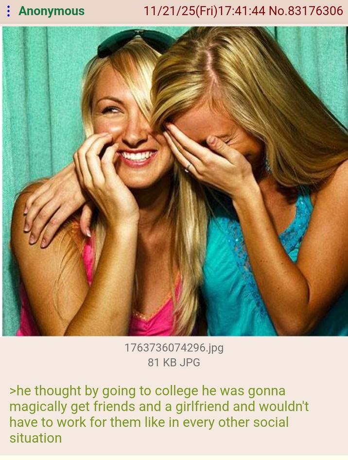 Anonymous 11/21/25(Fri)17:41:44 No.83176306 1763736074296.jpg 81 KB JPG >he thought by going to college he was gonna magically get friends and a girlfriend and wouldn't have to work for them like in every other social situation