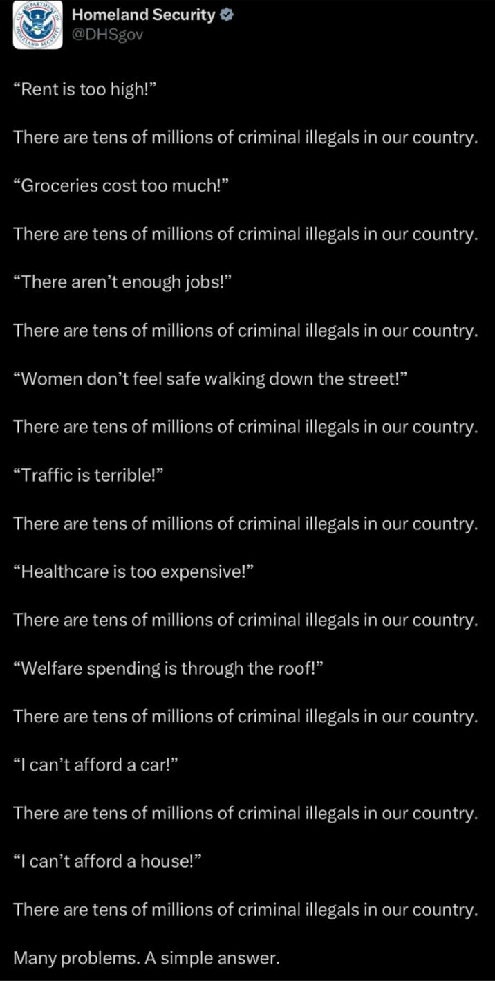 DEPARTME HOMELAND Homeland Security @DHSgov "Rent is too high!" There are tens of millions of criminal illegals in our country. "Groceries cost too much!” There are tens of millions of criminal illegals in our country. "There aren't enough jobs!” There are tens of millions of criminal illegals in our country. "Women don't feel safe walking down the street!" There are tens of millions of criminal illegals in our country. "Traffic is terrible!" There are tens of millions of criminal illegals in our country. "Healthcare is too expensive!" There are tens of millions of criminal illegals in our country. "Welfare spending is through the roof!” There are tens of millions of criminal illegals in our country. "I can't afford a car!” There are tens of millions of criminal illegals in our country. "I can't afford a house!" There are tens of millions of criminal illegals in our country. Many problems. A simple answer.