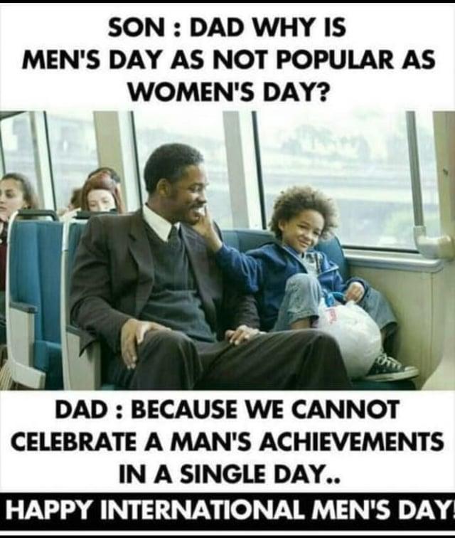 SON: DAD WHY IS MEN'S DAY AS NOT POPULAR AS WOMEN'S DAY? DAD: BECAUSE WE CANNOT CELEBRATE A MAN'S ACHIEVEMENTS IN A SINGLE DAY.. HAPPY INTERNATIONAL MEN'S DAY!