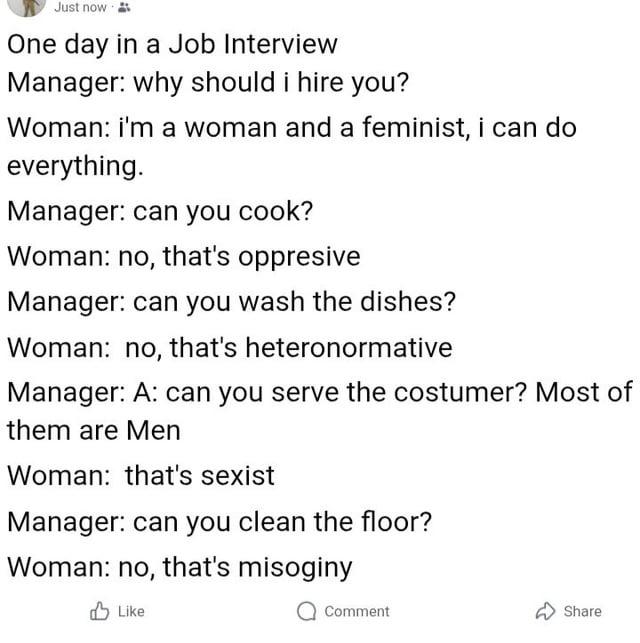 Just now One day in a Job Interview Manager: why should i hire you? Woman: i'm a woman and a feminist, i can do everything. Manager: can you cook? Woman: no, that's oppresive Manager: can you wash the dishes? Woman: no, that's heteronormative Manager: A: can you serve the costumer? Most of them are Men Woman: that's sxist Manager: can you clean the floor? Woman: no, that's misoginy Like Comment Share
