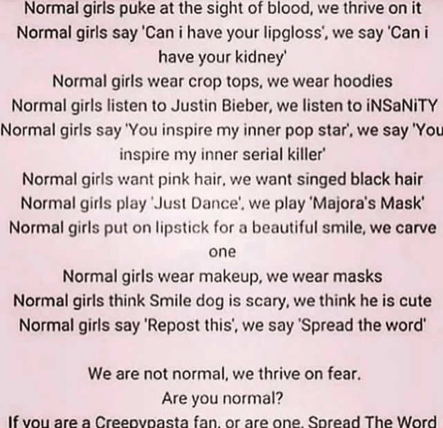 Normal girls puke at the sight of blood, we thrive on it Normal girls say 'Can i have your lipgloss', we say 'Can i have your kidney' Normal girls wear crop tops, we wear hoodies. Normal girls listen to Justin Bieber, we listen to iNSaNITY Normal girls say 'You inspire my inner pop star', we say 'You inspire my inner serial killer' Normal girls want pink hair, we want singed black hair Normal girls play 'Just Dance', we play 'Majora's Mask' Normal girls put on lipstick for a beautiful smile, we carve one Normal girls wear makeup, we wear masks Normal girls think Smile dog is scary, we think he is cute Normal girls say 'Repost this', we say 'Spread the word' We are not normal, we thrive on fear. Are you normal? If you are a Creepypasta fan, or are one. Spread The Word