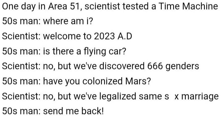 August 16, 2023 One day in Area 51, scientist tested a Time Machine 50s man: where am i? Scientist: welcome to 2023 A.D 50s man: is there a flying car? Scientist: no, but we've discovered 666 genders 50s man: have you colonized Mars? Scientist: no, but we've legalized same sx marriage 50s man: send me back! Like 3 comments 1 shar Comment Share