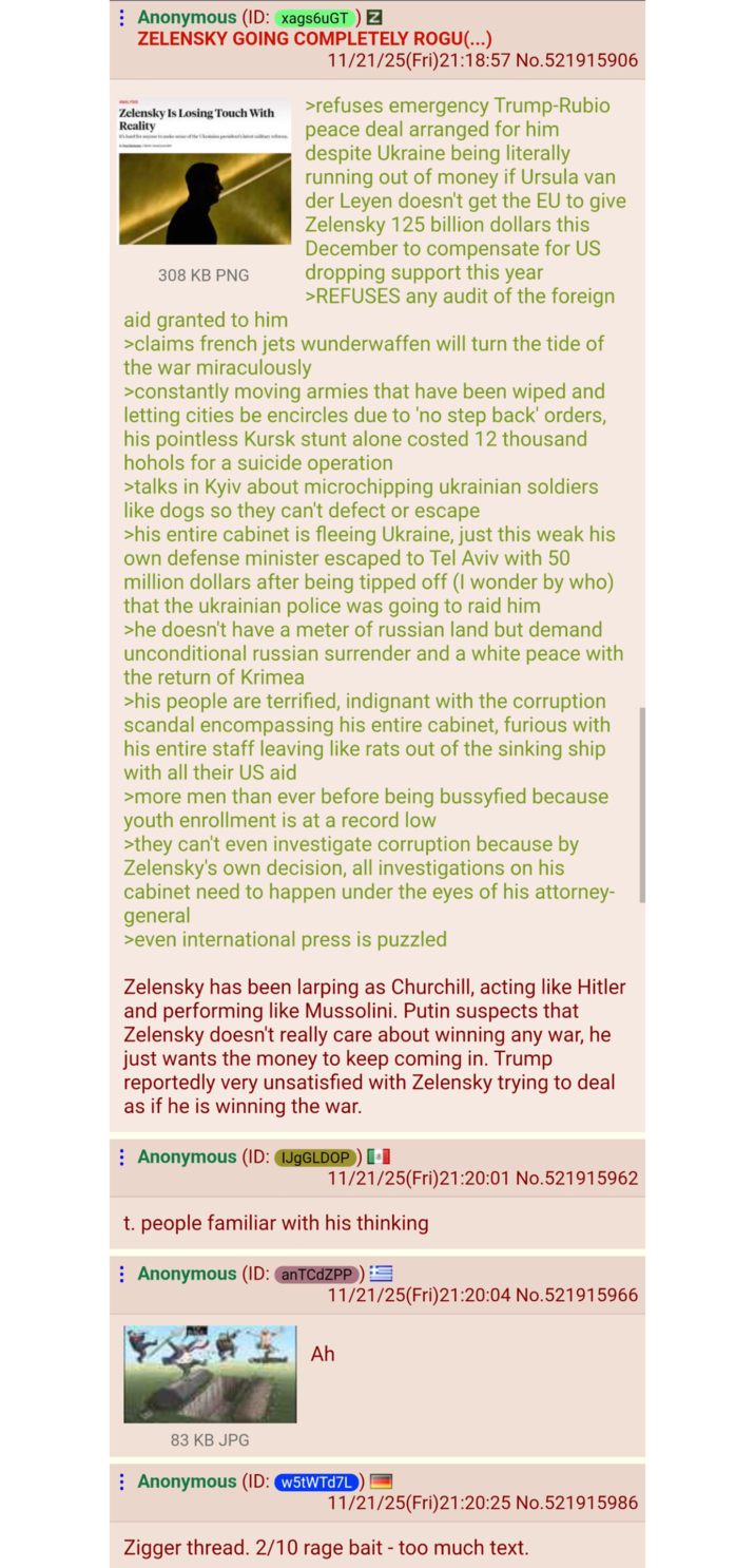 ANALYS Anonymous (ID: xags6uGT) Z ZELENSKY GOING COMPLETELY ROGU(...) Zelensky Is Losing Touch With Reality band for to make sense of the Ukesinin president's latest military res 308 KB PNG aid granted to him 11/21/25(Fri)21:18:57 No.521915906 >refuses emergency Trump-Rubio peace deal arranged for him despite Ukraine being literally running out of money if Ursula van der Leyen doesn't get the EU to give Zelensky 125 billion dollars this December to compensate for US dropping support this year >REFUSES any audit of the foreign >claims french jets wunderwaffen will turn the tide of the war miraculously >constantly moving armies that have been wiped and letting cities be encircles due to 'no step back' orders, his pointless Kursk stunt alone costed 12 thousand hohols for a suicide operation >talks in Kyiv about microchipping ukrainian soldiers like dogs so they can't defect or escape >his entire cabinet is fleeing Ukraine, just this weak his own defense minister escaped to Tel Aviv with 50 million dollars after being tipped off (I wonder by who) that the ukrainian police was going to raid him >he doesn't have a meter of russian land but demand unconditional russian surrender and a white peace with the return of Krimea >his people are terrified, indignant with the corruption scandal encompassing his entire cabinet, furious with his entire staff leaving like rats out of the sinking ship with all their US aid >more men than ever before being bussyfied because youth enrollment is at a record low >they can't even investigate corruption because by Zelensky's own decision, all investigations on his cabinet need to happen under the eyes of his attorney- general >even international press is puzzled Zelensky has been larping as Churchill, acting like Hitler and performing like Mussolini. Putin suspects that Zelensky doesn't really care about winning any war, he just wants the money to keep coming in. Trump reportedly very unsatisfied with Zelensky trying to deal as if he is winning the war. Anonymous (ID: IJgGLDOP) [+] 11/21/25(Fri)21:20:01 No.521915962 t. people familiar with his thinking Anonymous (ID: anTCdZPP) 11/21/25(Fri)21:20:04 No.521915966 Ah 83 KB JPG Anonymous (ID: w5tWTd7L) 11/21/25(Fri)21:20:25 No.521915986 Zigger thread. 2/10 rage bait - too much text.