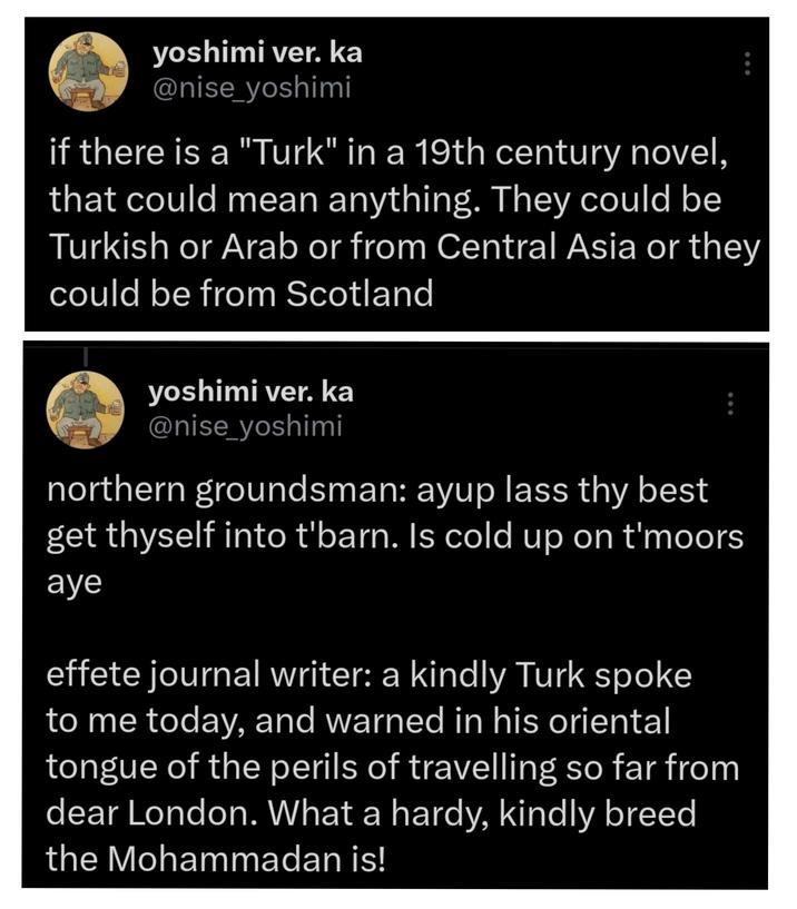 yoshimi ver. ka @nise_yoshimi ... if there is a "Turk" in a 19th century novel, that could mean anything. They could be Turkish or Arab or from Central Asia or they could be from Scotland yoshimi ver. ka @nise_yoshimi northern groundsman: ayup lass thy best get thyself into t'barn. Is cold up on t'moors aye effete journal writer: a kindly Turk spoke to me today, and warned in his oriental tongue of the perils of travelling so far from dear London. What a hardy, kindly breed the Mohammadan is!