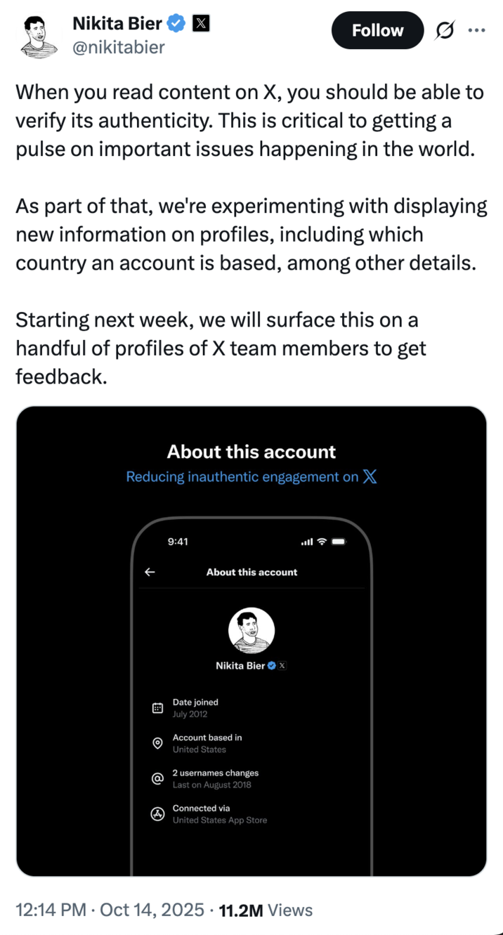 On October 14th, 2022, Twitter / X head of product Nikita Bier made a post announcing a then-experimental feature that would display a user's country of origin, gathering over 11 million views and 20,000 likes in a month. He wrote, "When you read content on X, you should be able to verify its authenticity. This is critical to getting a pulse on important issues happening in the world. As part of that, we're experimenting with displaying new information on profiles, including which country an account is based, among other details."