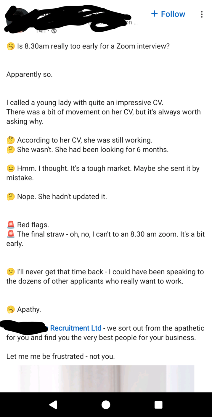 + Follow on... Is 8.30am really too early for a Zoom interview? Apparently so. I called a young lady with quite an impressive CV. There was a bit of movement on her CV, but it's always worth asking why. According to her CV, she was still working. She wasn't. She had been looking for 6 months. Hmm. I thought. It's a tough market. Maybe she sent it by mistake. Nope. She hadn't updated it. Red flags. The final straw - oh, no, I can't to an 8.30 am zoom. It's a bit early. I'll never get that time back - I could have been speaking to the dozens of other applicants who really want to work. Apathy. Recruitment Ltd - we sort out from the apathetic for you and find you the very best people for your business. Let me me be frustrated - not you.