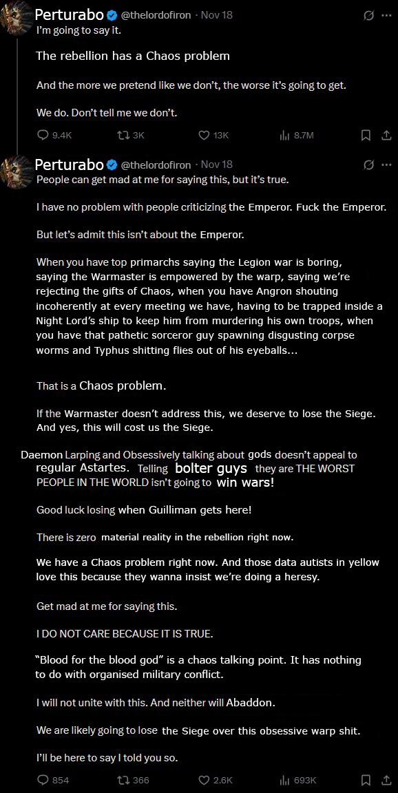 Perturabo @thelordofiron - Nov 18 I'm going to say it. The rebellion has a Chaos problem And the more we pretend like we don't, the worse it's going to get. We do. Don't tell me we don't. 9.4K 173K 13K ili 8.7M Perturabo@thelordofiron Nov 18 People can get mad at me for saying this, but it's true. I have no problem with people criticizing the Emperor. F--- the Emperor. But let's admit this isn't about the Emperor. When you have top primarchs saying the Legion war is boring, saying the Warmaster is empowered by the warp, saying we're rejecting the gifts of Chaos, when you have Angron shouting incoherently at every meeting we have, having to be trapped inside a Night Lord's ship to keep him from murdering his own troops, when you have that pathetic sorceror guy spawning disgusting corpse worms and Typhus s------- flies out of his eyeballs... That is a Chaos problem. If the Warmaster doesn't address this, we deserve to lose the Siege. And yes, this will cost us the Siege. Daemon Larping and Obsessively talking about gods doesn't appeal to regular Astartes. Telling bolter guys they are THE WORST PEOPLE IN THE WORLD isn't going to win wars! Good luck losing when Guilliman gets here! There is zero material reality in the rebellion right now. We have a Chaos problem right now. And those data autists in yellow love this because they wanna insist we're doing a heresy. Get mad at me for saying this. I DO NOT CARE BECAUSE IT IS TRUE. "Blood for the blood god" is a chaos talking point. It has nothing to do with organised military conflict. I will not unite with this. And neither will Abaddon. We are likely going to lose the Siege over this obsessive warp s---. I'll be here to say I told you so. 854 1366 2.6K ili 693K