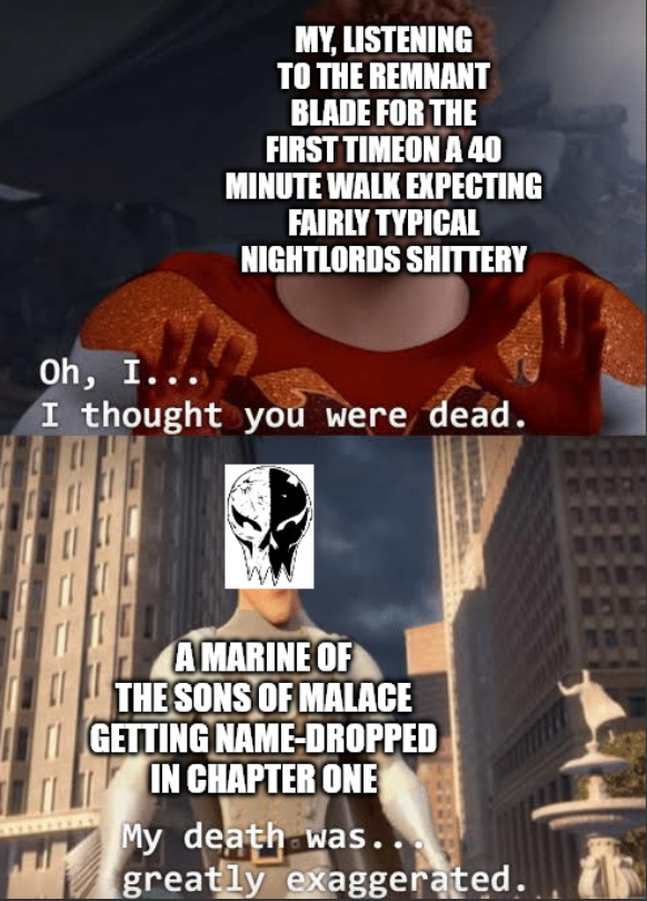 Oh, I... MY, LISTENING TO THE REMNANT BLADE FOR THE FIRST TIMEON A 40 MINUTE WALK EXPECTING FAIRLY TYPICAL NIGHTLORDS SHITTERY I thought you were dead. A MARINE OF THE SONS OF MALACE GETTING NAME-DROPPED IN CHAPTER ONE My death was. greatly exaggerated.