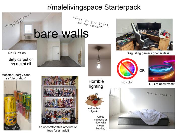 add next?" "Guys, what should I 1307816901 No Curtains dirty carpet or no rug at all r/malelivingspace Starterpack "What do you think of my room?" bare walls Disgusting gamer/gooner desk OR Govee Monster Energy cans as "decoration" Horrible lighting no color B Govee LED rainbow vomit VR140 MONSTE ENERGY LEPOSL an uncomfortable amount of toys for an adult random box of junk Gross mattress on floor with messy bedding "28M just moved in"