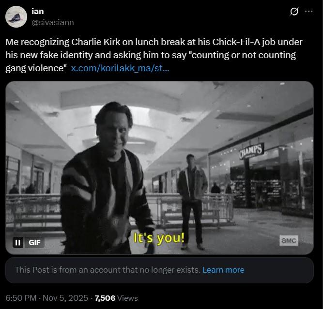ian @sivasiann Me recognizing Charlie Kirk on lunch break at his Chick-Fil-A job under his new fake identity and asking him to say "counting or not counting gang violence" x.com/korilakk_ma/st... II GIF It's you! This Post is from an account that no longer exists. Learn more 6:50 PM - Nov 5, 2025 7,506 Views CHAMPS амс