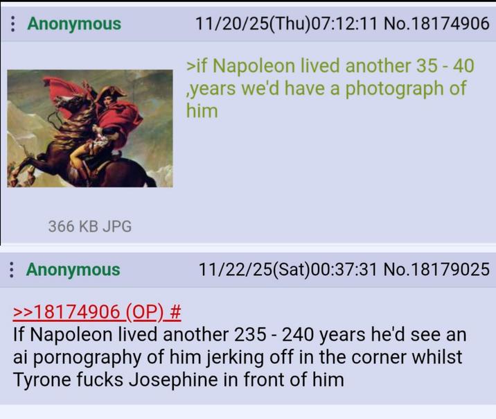 : Anonymous 11/20/25(Thu)07:12:11 No.18174906 >if Napoleon lived another 35-40 ,years we'd have a photograph of him 366 KB JPG : Anonymous >>18174906 (OP) # 11/22/25(Sat)00:37:31 No. 18179025 If Napoleon lived another 235 - 240 years he'd see an ai p---------- of him jerking off in the corner whilst Tyrone f---- Josephine in front of him