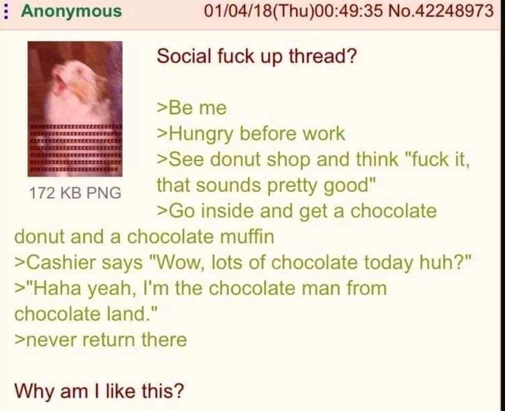 Anonymous CECUERED EEEEEEEEE 172 KB PNG 01/04/18(Thu)00:49:35 No.42248973 Social f--- up thread? >Be me >Hungry before work >See donut shop and think "f--- it, that sounds pretty good" >Go inside and get a chocolate donut and a chocolate muffin >Cashier says "Wow, lots of chocolate today huh?" >"Haha yeah, I'm the chocolate man from chocolate land." >never return there Why am I like this?