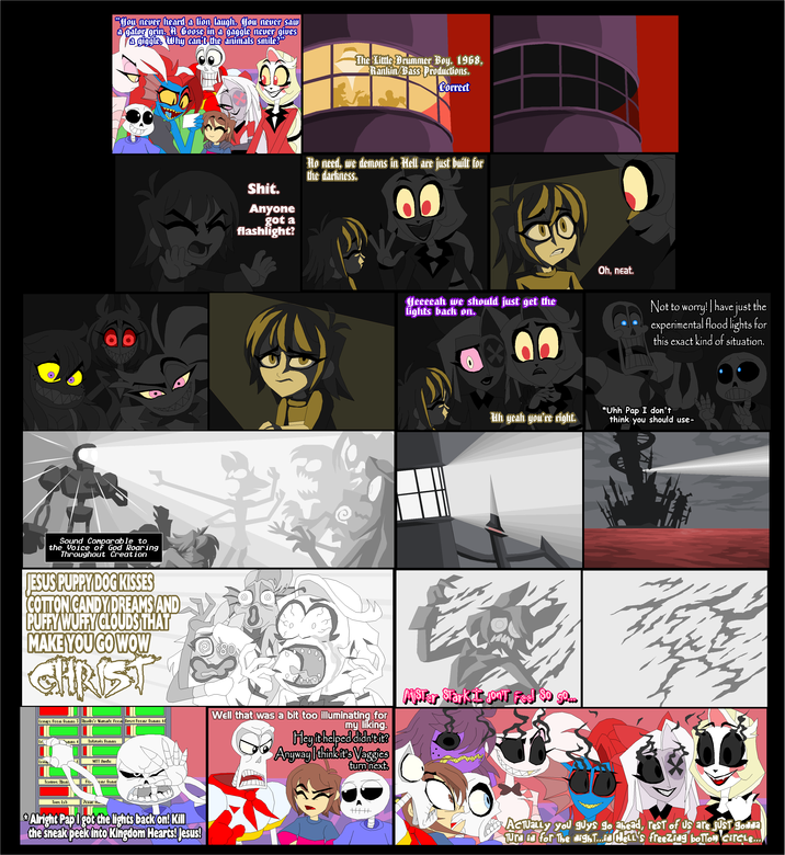 "You never heard a lion laugh. You never saw a gator grin. A Goose in a gaggle never gives a giggle. Why can't the animals smile?" The Little Drummer Boy, 1968, Rankin/Bass Productions. Correct Sound Comparable to the Voice of God Roaring Throughout Creation JESUS PUPPY DOG KISSES COTTON CANDY DREAMS AND PUFFY WUFFY CLOUDS THAT MAKE YOU GO WOW CHRIST S---. Anyone got a flashlight? No need, we demons in Hell are just built for the darkness. 00 Heeeeah we should just get the lights back on. 06 Oh, neat. Not to worry! | have just the experimental flood lights for this exact kind of situation. Uh yeah you're right. *Uhh Pap I don't think you should use- Lounge Room Gamma 3 Charlie's Nintendo Room Guest Rooms Gamma 46 Lou mma 4 Cafeteria Gamma MTT Studio Well that was a bit too illuminating for my liking. Hey it helped didn't it? Anyway I think it's Vaggies turn next. AsTer Sarkis Jon't Feel $0 99.. Torture Cham Rob oms Gamm True Lab P---- Am Alright Pap I got the lights back on! Kill the sneak peek into Kingdom Hearts! Jesus! ་་ ACTUALLY you guys go ahead, rest of us are just gonda Tura id for The Night...id Hell's freezing boltom Circle...