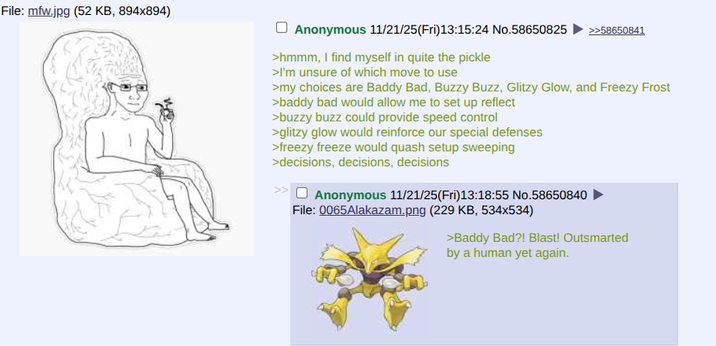 File: mfw.jpg (52 KB, 894x894) ☐ Anonymous 11/21/25(Fri)13:15:24 No.58650825 >>58650841 >hmmm, I find myself in quite the pickle >I'm unsure of which move to use >my choices are Baddy Bad, Buzzy Buzz, Glitzy Glow, and Freezy Frost >baddy bad would allow me to set up reflect >buzzy buzz could provide speed control >glitzy glow would reinforce our special defenses >freezy freeze would quash setup sweeping >decisions, decisions, decisions >> Anonymous 11/21/25(Fri)13:18:55 No.58650840 File: 0065Alakazam.png (229 KB, 534x534) >Baddy Bad?! Blast! Outsmarted by a human yet again.