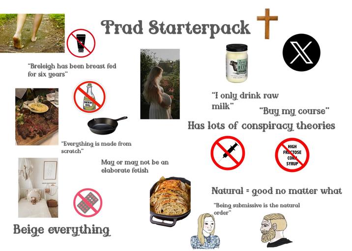 Prad Starterpack + EPIC BEEF TALLOW GRASS-FED X "Breleigh has been breast fed for six years" SEED OIL "Everything is made from scratch" May or may not be an elaborate fetish Beige everything "I only drink raw milk" "Buy my course" Has lots of conspiracy theories HIGH FRUCTOSE COR SYRUP = Natural good no matter what "Being submissive is the natural order"