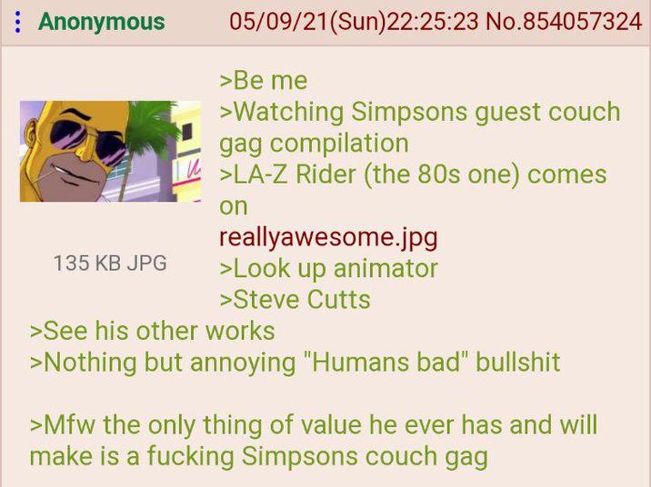 : Anonymous 135 KB JPG 05/09/21(Sun)22:25:23 No.854057324 >Be me >Watching Simpsons guest couch gag compilation >LA-Z Rider (the 80s one) comes on reallyawesome.jpg >Look up animator >Steve Cutts >See his other works >Nothing but annoying "Humans bad" b------- >Mfw the only thing of value he ever has and will make is a f------ Simpsons couch gag