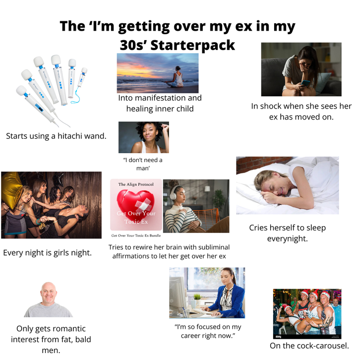 The 'I'm getting over my ex in my 30s' Starterpack Starts using a hitachi wand. Into manifestation and healing inner child In shock when she sees her ex has moved on. "I don't need a man' The Align Protocol Get Over Your Toxic Ex Every night is girls night. Get Over Your Toxic Ex Bundle Tries to rewire her brain with subliminal affirmations to let her get over her ex Only gets romantic interest from fat, bald men. "I'm so focused on my career right now." Cries herself to sleep everynight. On the c----carousel.