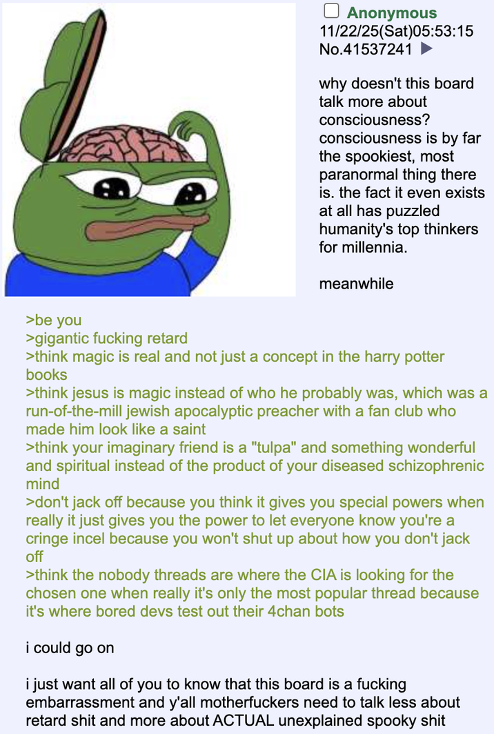 ☐ Anonymous 11/22/25(Sat)05:53:15 No.41537241 why doesn't this board talk more about consciousness? consciousness is by far the spookiest, most paranormal thing there is. the fact it even exists at all has puzzled humanity's top thinkers for millennia. meanwhile >be you >gigantic f------ retard >think magic is real and not just a concept in the harry potter books >think jesus is magic instead of who he probably was, which was a run-of-the-mill jewish apocalyptic preacher with a fan club who made him look like a saint >think your imaginary friend is a "tulpa" and something wonderful and spiritual instead of the product of your diseased schizophrenic mind >don't j------- because you think it gives you special powers when really it just gives you the power to let everyone know you're a cringe incel because you won't shut up about how you don't j------- >think the nobody threads are where the CIA is looking for the chosen one when really it's only the most popular thread because it's where bored devs test out their 4chan bots i could go on i just want all of you to know that this board is a f------ embarrassment and y'all m------------ need to talk less about retard s--- and more about ACTUAL unexplained spooky s---