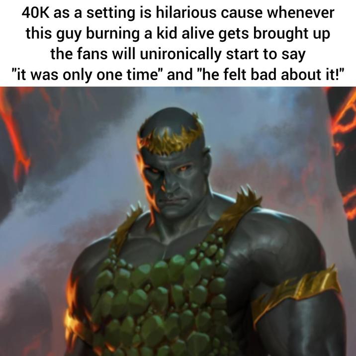 40K as a setting is hilarious cause whenever this guy burning a kid alive gets brought up the fans will unironically start to say "it was only one time" and "he felt bad about it!"