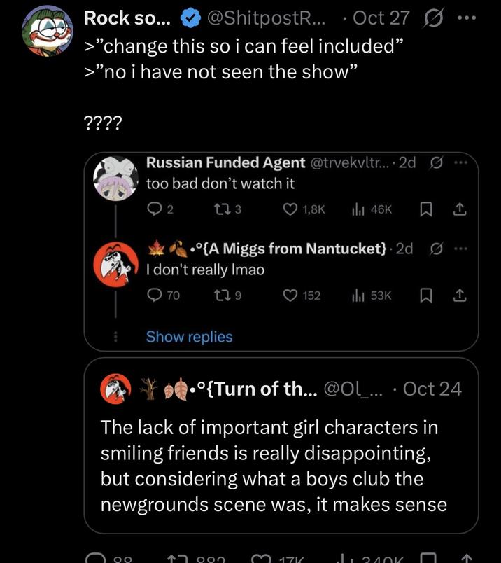 Rock so... @ShitpostR... Oct 27 Ø • >"change this so i can feel included" >"no i have not seen the show" ???? Russian Funded Agent @trvekvltr.... 2d too bad don't watch it 2 273 1,8K Ill 46K •{A Miggs from Nantucket} 2d G I don't really Imao 070 179 Show replies 152 53K • •º{Turn of th... @Ol_... Oct 24 The lack of important girl characters in smiling friends is really disappointing, but considering what a boys club the newgrounds scene was, it makes sense 000 3 171/ Лолок 600