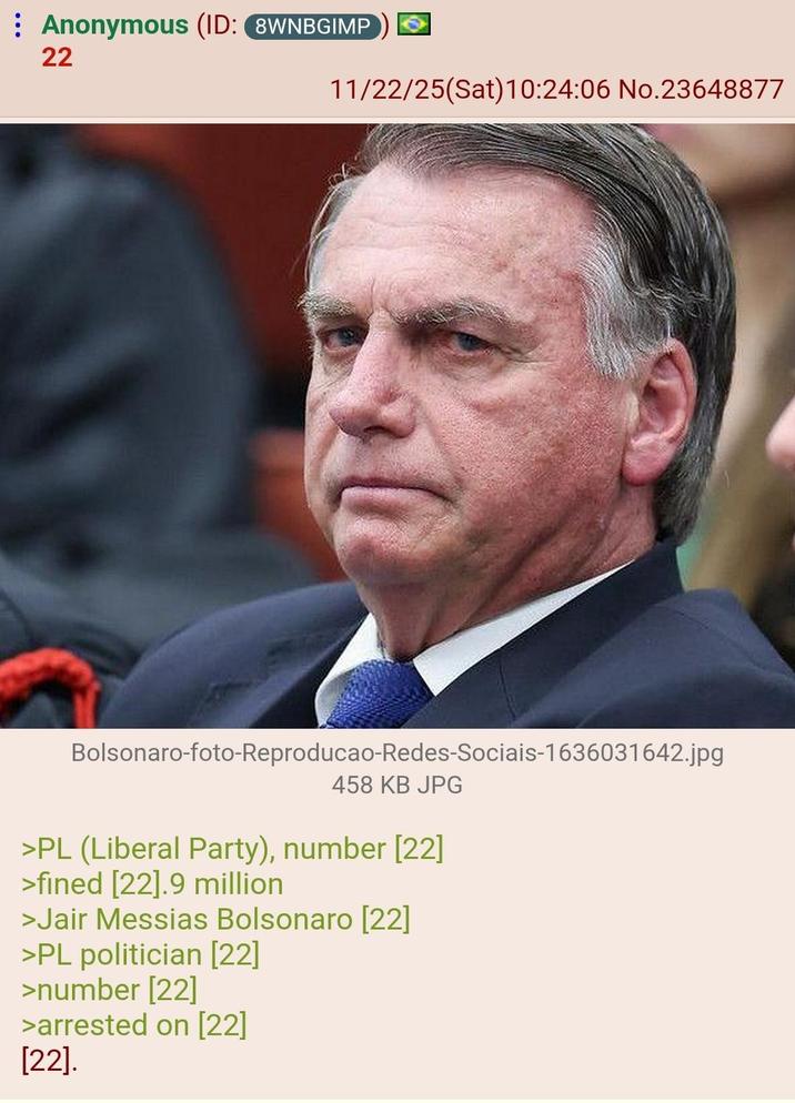 Anonymous (ID: 8WNBGIMP 22 11/22/25(Sat) 10:24:06 No.23648877 Bolsonaro-foto-Reproducao-Redes-Sociais-1636031642.jpg 458 KB JPG >PL (Liberal Party), number [22] >fined [22].9 million >Jair Messias Bolsonaro [22] >PL politician [22] >number [22] >arrested on [22] [22].