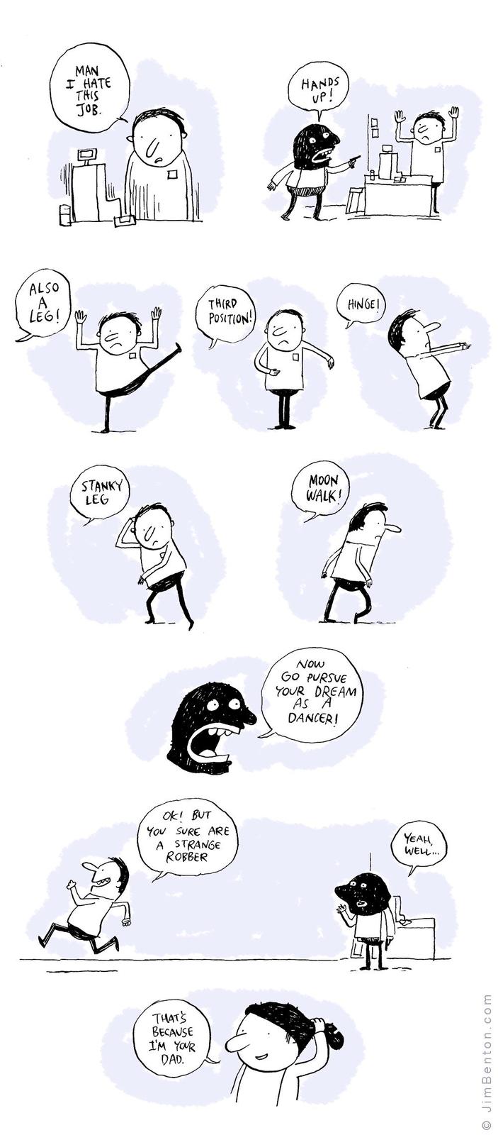 MAN I HATE THIS JOB. HANDS UP! ALSO A LEG! THIRD POSITION! HINGEI STANKY LEG OK! BUT YOU SURE ARE A STRANGE ROBBER THAT'S BECAUSE I'M YOUR DAD. MOON WALK! Now GO PURSUE YOUR DREAM AS A DANCER! YEAH, WELL... JimBenton.com