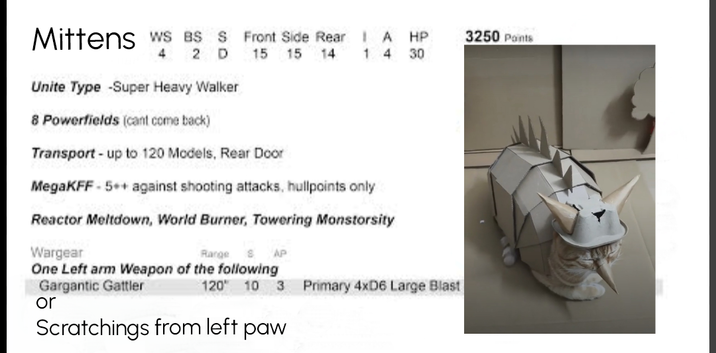 Mittens WS BS S Front Side Rear IA HP 3250 Points 4 2 D 15 15 14 14 30 Unite Type -Super Heavy Walker 8 Powerfields (cant come back) Transport - up to 120 Models, Rear Door MegaKFF-5++ against shooting attacks, hullpoints only Reactor Meltdown, World Burner, Towering Monstorsity Wargear Range 8 AP One Left arm Weapon of the following Gargantic Gattler or 120 10 3 Primary 4xD6 Large Blast Scratchings from left paw