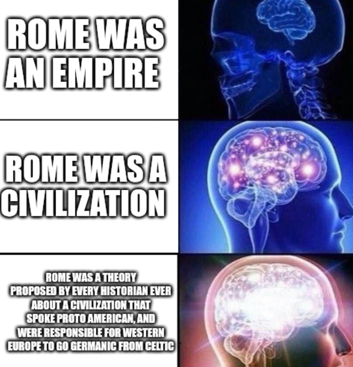 ROME WAS AN EMPIRE ROME WAS A CIVILIZATION ROME WAS A THEORY PROPOSED BY EVERY HISTORIAN EVER ABOUT A CIVILIZATION THAT SPOKE PROTO AMERICAN, AND WERE RESPONSIBLE FOR WESTERN EUROPE TO GO GERMANIC FROM CELTIC
