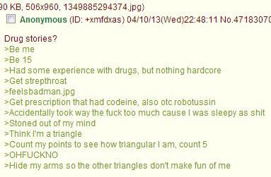 90 KB, 506x960, 1349885294374.jpg) Anonymous (ID: +xmfdxas) 04/10/13(Wed)22:48:11 No.47183070 Drug stories? >Be me >Be 15 >Had some experience with drugs, but nothing hardcore >Get strepthroat >feelsbadman.jpg >Get prescription that had codeine, also otc robotussin >Accidentally took way the f--- too much cause I was sleepy as s--- >Stoned out of my mind >Think I'm a triangle >Count my points to see how triangular I am, count 5 >OHFUCKNO >Hide my arms so the other triangles don't make fun of me