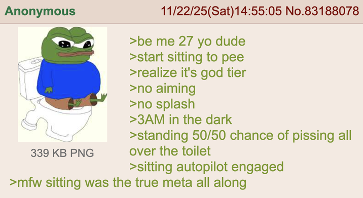 Anonymous 11/22/25(Sat) 14:55:05 No.83188078 >be me 27 yo dude >start sitting to pee >realize it's god tier >no aiming 339 KB PNG >no splash >3AM in the dark >standing 50/50 chance of pissing all over the toilet >sitting autopilot engaged >mfw sitting was the true meta all along