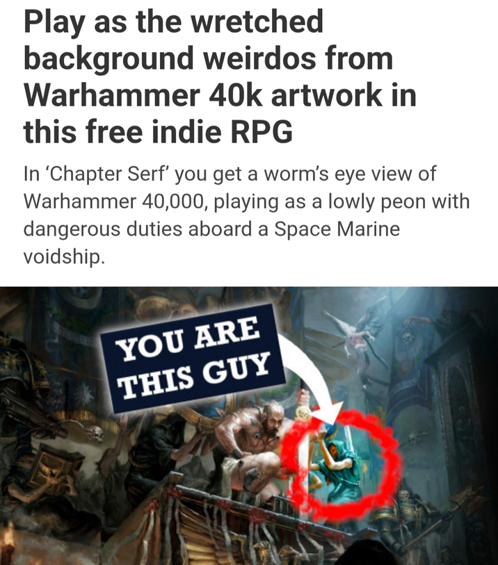 Play as the wretched background weirdos from Warhammer 40k artwork in this free indie RPG In 'Chapter Serf' you get a worm's eye view of Warhammer 40,000, playing as a lowly peon with dangerous duties aboard a Space Marine voidship. YOU ARE THIS GUY