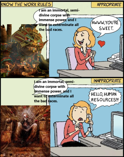 KNOW THE WORK RULES I am an immortal, semi- divine corpse with immense power and I Want to exterminate all the bad races. APPROPRIATE AWWW.YOU'RE SWEET. I am an immortal, semi- divine corpse with immense power, and I want to exterminate all the bad races. INAPPROPRIATE HELLO, HUMAN RESOURCES?!