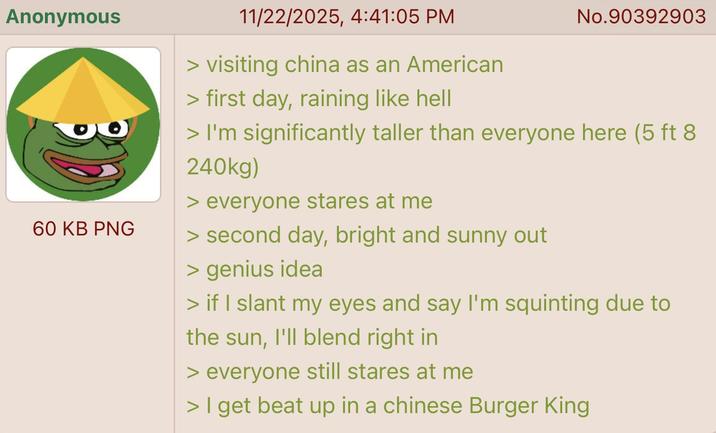 Anonymous 60 KB PNG 11/22/2025, 4:41:05 PM > visiting china as an American > first day, raining like hell No.90392903 > I'm significantly taller than everyone here (5 ft 8 240kg) > everyone stares at me > second day, bright and sunny out > genius idea > if I slant my eyes and say I'm squinting due to the sun, I'll blend right in > everyone still stares at me > I get beat up in a chinese Burger King