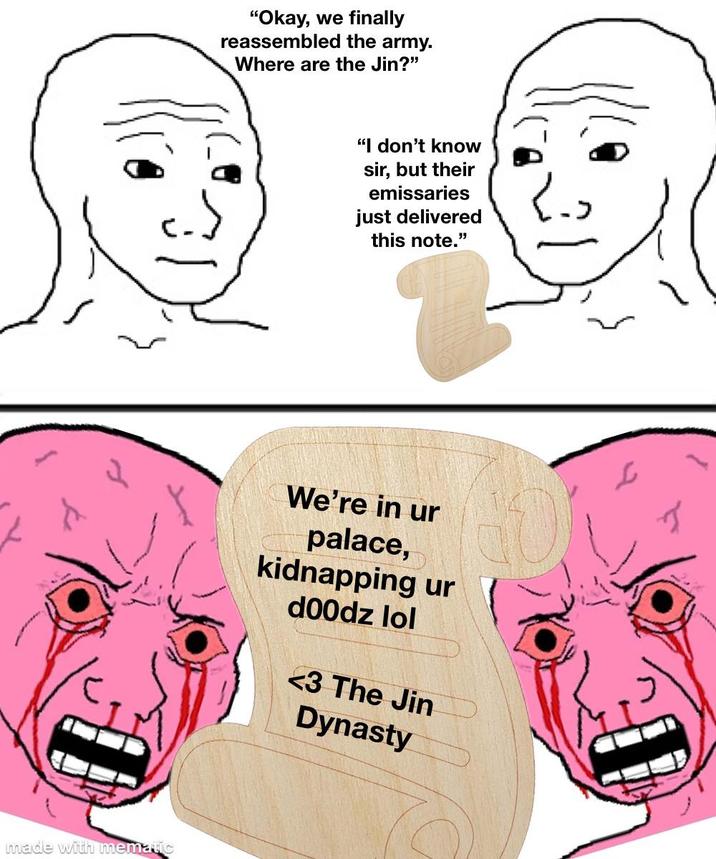 made with mematic "Okay, we finally reassembled the army. Where are the Jin?" "I don't know sir, but their emissaries just delivered this note." We're in ur palace, kidnapping ur d00dz lol <3 The Jin Dynasty J