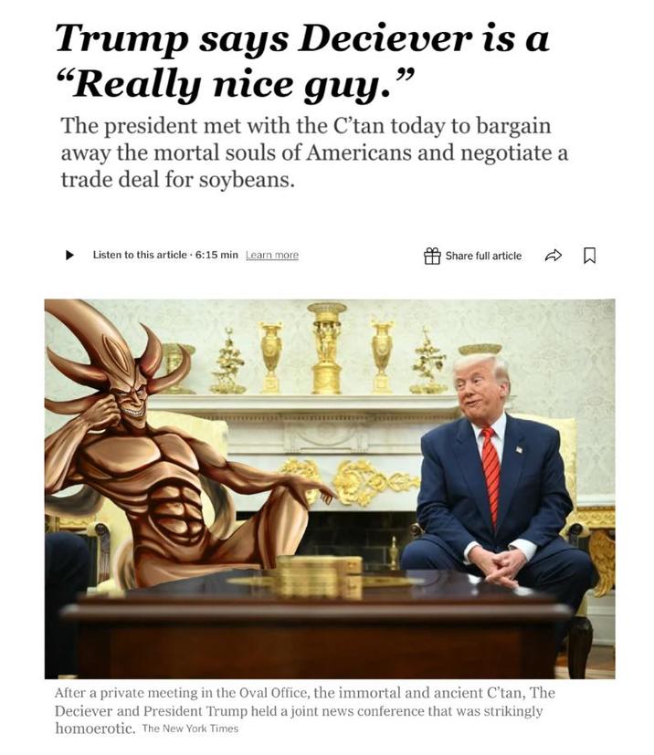 Trump says Deciever is a "Really nice guy. 99 The president met with the C'tan today to bargain away the mortal souls of Americans and negotiate a trade deal for soybeans. Listen to this article 6:15 min Learn more Share full article □ ☐ After a private meeting in the Oval Office, the immortal and ancient C'tan, The Deciever and President Trump held a joint news conference that was strikingly homoerotic. The New York Times
