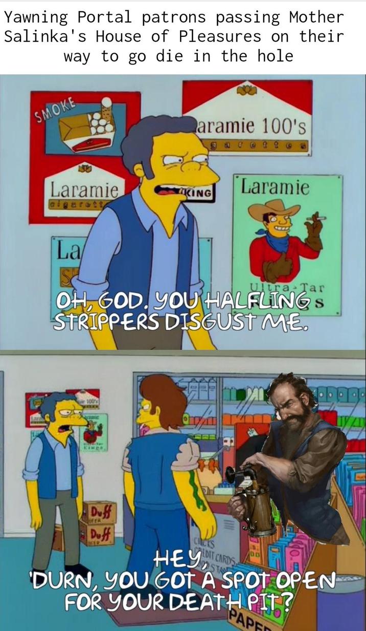 Yawning Portal patrons passing Mother Salinka's House of Pleasures on their way to go die in the hole SMOKE Laramie cigarett La aramie 100's garette Laramie KING Ultra Tar OH, GOD. YOU HALFLINGS STRIPPERS DISGUST ME. 100% Kines Duff FER Duff SER CHICKS CREDIT CARDS HEY STA 00 'DURN, YOU GOT A SPOT OPEN FOR YOUR DEATH PIT? PAPE