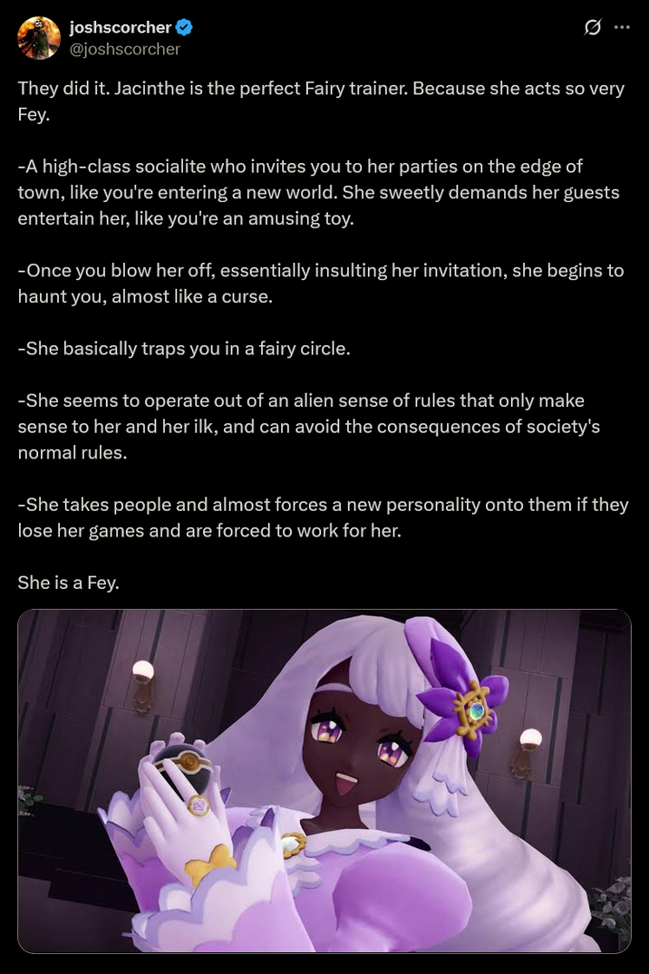 joshscorcher @joshscorcher 0 They did it. Jacinthe is the perfect Fairy trainer. Because she acts so very Fey. -A high-class socialite who invites you to her parties on the edge of town, like you're entering a new world. She sweetly demands her guests entertain her, like you're an amusing toy. -Once you blow her off, essentially insulting her invitation, she begins to haunt you, almost like a curse. -She basically traps you in a fairy circle. -She seems to operate out of an alien sense of rules that only make sense to her and her ilk, and can avoid the consequences of society's normal rules. -She takes people and almost forces a new personality onto them if they lose her games and are forced to work for her. She is a Fey.