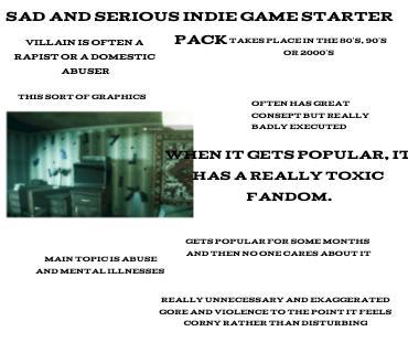SAD AND SERIOUS INDIE GAME STARTER VILLAIN IS OFTEN A R----- OR A DOMESTIC PACK TAKES PLACE IN THE 80's, 90's OR 2000'S ABUSER THIS SORT OF GRAPHICS MAIN TOPIC IS ABUSE AND MENTAL ILLNESSES OFTEN HAS GREAT CONSEPT BUT REALLY BADLY EXECUTED WHEN IT GETS POPULAR, IT HAS A REALLY TOXIC FANDOM. GETS POPULAR FOR SOME MONTHS AND THEN NO ONE CARES ABOUT IT REALLY UNNECESSARY AND EXAGGERATED GORE AND VIOLENCE TO THE POINT IT FEELS CORNY RATHER THAN DISTURBING