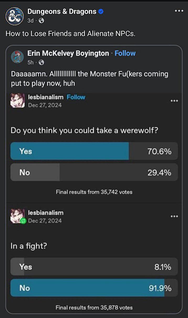 Dungeons & Dragons 3d How to Lose Friends and Alienate NPCs. Erin McKelvey Boyington Follow 5h 3 Daaaaamn. A|||||||||||| the Monster Fu(kers coming put to play now, huh lesbianalism Follow Dec 27, 2024 Do you think you could take a werewolf? Yes No Final results from 35,742 votes lesbianalism Dec 27, 2024 In a fight? Yes No Final results from 35,878 votes 70.6% 29.4% 8.1% 91.9%