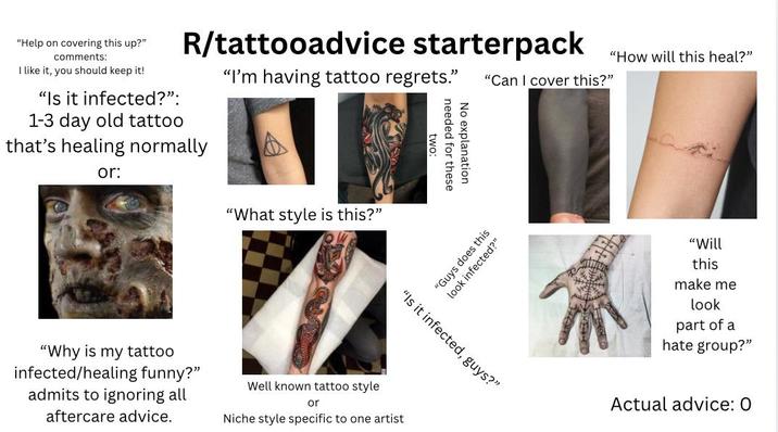 "Help on covering this up?" comments: I like it, you should keep it! "Is it infected?": 1-3 day old tattoo R/tattooadvice starterpack that's healing normally or: "I'm having tattoo regrets." two: needed for these No explanation "How will this heal?" "Can I cover this?" "What style is this?" "Guys does this look infected?" "Is it infected, guys?" "Why is my tattoo infected/healing funny?" admits to ignoring all aftercare advice. Well known tattoo style or Niche style specific to one artist "Will this make me look part of a hate group?" Actual advice: 0