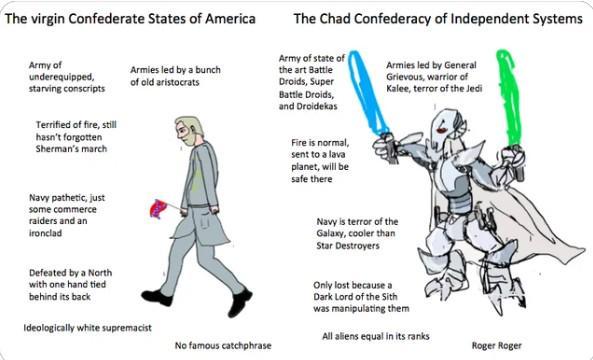 The virgin Confederate States of America Army of underequipped, starving conscripts Terrified of fire, still hasn't forgotten Sherman's march Armies led by a bunch of old aristocrats The Chad Confederacy of Independent Systems Army of state of the art Battle Droids, Super Battle Droids, and Droidekas Armies led by General Grievous, warrior of Kalee, terror of the Jedi Navy pathetic, just some commerce raiders and an ironclad Fire is normal, sent to a lava planet, will be safe there Navy is terror of the Galaxy, cooler than Star Destroyers Defeated by a North with one hand tied behind its back Ideologically white supremacist No famous catchphrase Only lost because a Dark Lord of the Sith was manipulating them All aliens equal in its ranks Roger Roger
