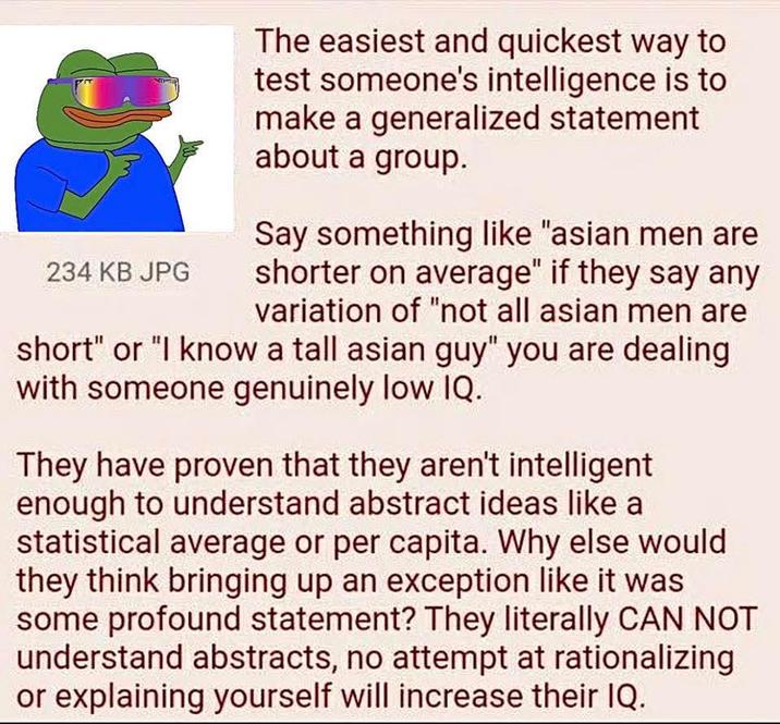 234 KB JPG The easiest and quickest way to test someone's intelligence is to make a generalized statement about a group. Say something like "asian men are shorter on average" if they say any variation of "not all asian men are short" or "I know a tall asian guy" you are dealing with someone genuinely low IQ. They have proven that they aren't intelligent enough to understand abstract ideas like a statistical average or per capita. Why else would they think bringing up an exception like it was some profound statement? They literally CAN NOT understand abstracts, no attempt at rationalizing or explaining yourself will increase their IQ.