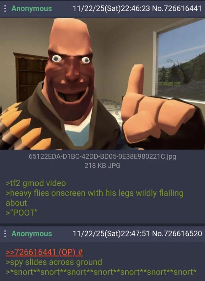 : Anonymous 11/22/25(Sat)22:46:23 No.726616441 65122EDA-D1BC-42DD-BD05-0E38E980221C.jpg >tf2 gmod video 218 KB JPG >heavy flies onscreen with his legs wildly flailing about >"POOT" : Anonymous 11/22/25(Sat)22:47:51 No.726616520 >>726616441 (OP) # >spy slides across ground >*snort**snort**snort**snort**snort**snort**snort*