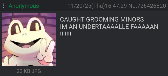 Anonymous 22 KB JPG 11/20/25(Thu)16:47:29 No.726426820 CAUGHT GROOMING MINORS IM AN UNDERTAAAALLE FAAAAAN